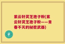 紫云轩灵芝孢子粉(紫云轩灵芝孢子粉——青春不灭的秘密武器)