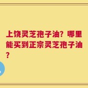 上饶灵芝孢子油？哪里能买到正宗灵芝孢子油？