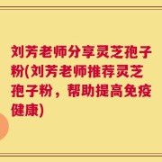 刘芳老师分享灵芝孢子粉(刘芳老师推荐灵芝孢子粉，帮助提高免疫健康)