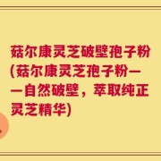 菇尔康灵芝破壁孢子粉(菇尔康灵芝孢子粉——自然破壁，萃取纯正灵芝精华)