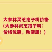 大参林灵芝孢子粉价格(大参林灵芝孢子粉：价格优惠，助健康！)