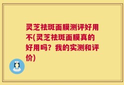 灵芝祛斑面膜测评好用不(灵芝祛斑面膜真的好用吗？我的实测和评价)