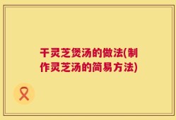 干灵芝煲汤的做法(制作灵芝汤的简易方法)