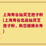 上海寿谷仙灵芝孢子粉(上海寿谷出品仙灵芝孢子粉，助您健康长寿)