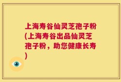 上海寿谷仙灵芝孢子粉(上海寿谷出品仙灵芝孢子粉，助您健康长寿)