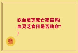吃血灵芝死亡率高吗(血灵芝食用是否致命？)