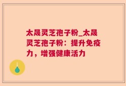 太晟灵芝孢子粉_太晟灵芝孢子粉：提升免疫力，增强健康活力