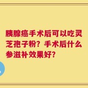胰腺癌手术后可以吃灵芝孢子粉？手术后什么参滋补效果好？