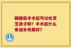 胰腺癌手术后可以吃灵芝孢子粉？手术后什么参滋补效果好？