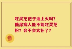 吃灵芝孢子油上火吗？糖尿病人能不能吃灵芝粉？会不会太补了？