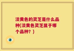 淡黄色的灵芝是什么品种(淡黄色灵芝属于哪个品种？)