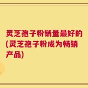 灵芝孢子粉销量最好的(灵芝孢子粉成为畅销产品)
