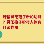 臻信灵芝孢子粉的功能？灵芝孢子粉对人体有什么作用