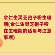 余仁生灵芝孢子粉生理期(余仁生灵芝孢子粉在生理期的适用与注意事项)