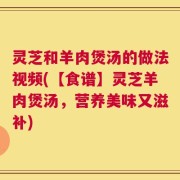 灵芝和羊肉煲汤的做法视频(【食谱】灵芝羊肉煲汤，营养美味又滋补)