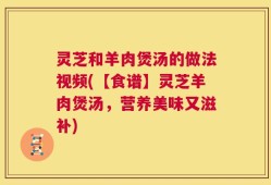 灵芝和羊肉煲汤的做法视频(【食谱】灵芝羊肉煲汤，营养美味又滋补)