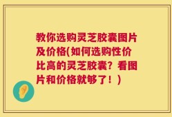 教你选购灵芝胶囊图片及价格(如何选购性价比高的灵芝胶囊？看图片和价格就够了！)
