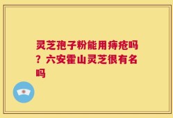 灵芝孢子粉能用痔疮吗？六安霍山灵芝很有名吗