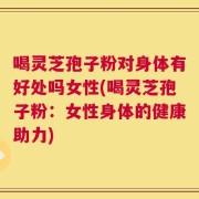 喝灵芝孢子粉对身体有好处吗女性(喝灵芝孢子粉：女性身体的健康助力)