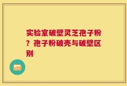 实验室破壁灵芝孢子粉？孢子粉破壳与破壁区别