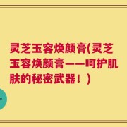 灵芝玉容焕颜膏(灵芝玉容焕颜膏——呵护肌肤的秘密武器！)