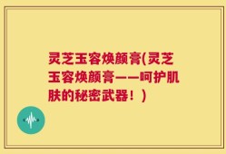 灵芝玉容焕颜膏(灵芝玉容焕颜膏——呵护肌肤的秘密武器！)
