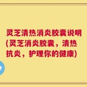 灵芝清热消炎胶囊说明(灵芝消炎胶囊，清热抗炎，护理你的健康)