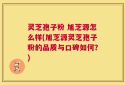 灵芝孢子粉 旭芝源怎么样(旭芝源灵芝孢子粉的品质与口碑如何？)