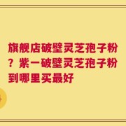 旗舰店破壁灵芝孢子粉？紫一破壁灵芝孢子粉到哪里买最好