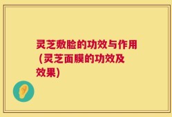 灵芝敷脸的功效与作用 (灵芝面膜的功效及效果)