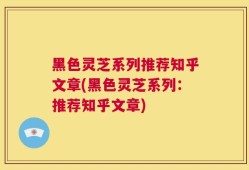黑色灵芝系列推荐知乎文章(黑色灵芝系列：推荐知乎文章)