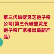 第三代破壁灵芝孢子粉公司(第三代破壁灵芝孢子粉厂家推出最新产品)