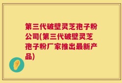第三代破壁灵芝孢子粉公司(第三代破壁灵芝孢子粉厂家推出最新产品)