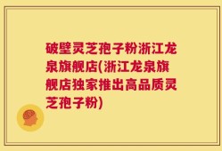 破壁灵芝孢子粉浙江龙泉旗舰店(浙江龙泉旗舰店独家推出高品质灵芝孢子粉)