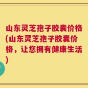 山东灵芝孢子胶囊价格(山东灵芝孢子胶囊价格，让您拥有健康生活)