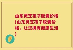 山东灵芝孢子胶囊价格(山东灵芝孢子胶囊价格，让您拥有健康生活)