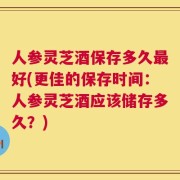 人参灵芝酒保存多久最好(更佳的保存时间：人参灵芝酒应该储存多久？)