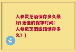 人参灵芝酒保存多久最好(更佳的保存时间：人参灵芝酒应该储存多久？)