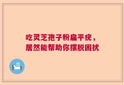 吃灵芝孢子粉扁平疣，居然能帮助你摆脱困扰