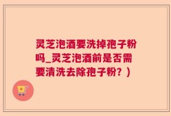 灵芝泡酒要洗掉孢子粉吗_灵芝泡酒前是否需要清洗去除孢子粉？)
