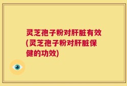灵芝孢子粉对肝脏有效(灵芝孢子粉对肝脏保健的功效)