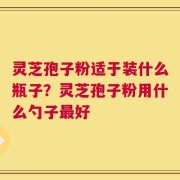 灵芝孢子粉适于装什么瓶子？灵芝孢子粉用什么勺子最好