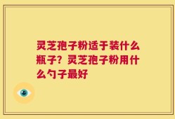 灵芝孢子粉适于装什么瓶子？灵芝孢子粉用什么勺子最好