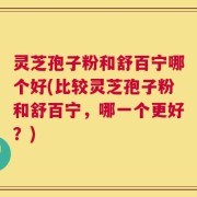 灵芝孢子粉和舒百宁哪个好(比较灵芝孢子粉和舒百宁，哪一个更好？)