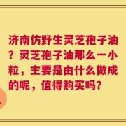 济南仿野生灵芝孢子油？灵芝孢子油那么一小粒，主要是由什么做成的呢，值得购买吗？