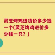 灵芝烤鸡进货价多少钱一个(灵芝烤鸡进价多少钱一只？)