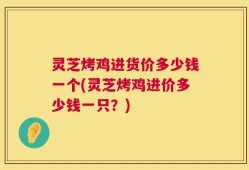 灵芝烤鸡进货价多少钱一个(灵芝烤鸡进价多少钱一只？)