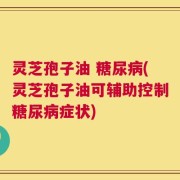 灵芝孢子油 糖尿病(灵芝孢子油可辅助控制糖尿病症状)