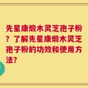 先星康煅木灵芝孢子粉？了解先星康煅木灵芝孢子粉的功效和使用方法？