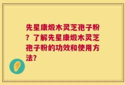 先星康煅木灵芝孢子粉？了解先星康煅木灵芝孢子粉的功效和使用方法？